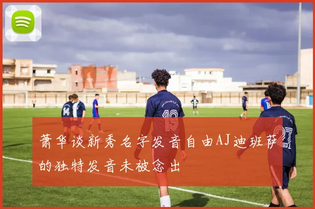 萧华谈新秀名字发音自由AJ迪班萨的独特发音未被念出
