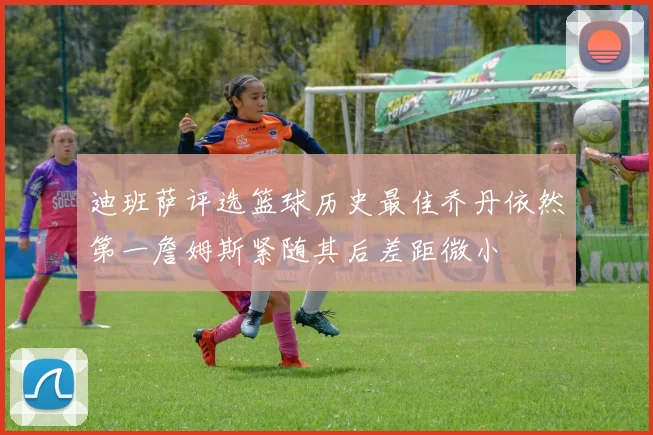 迪班萨评选篮球历史最佳乔丹依然第一詹姆斯紧随其后差距微小