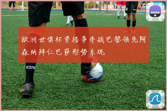 欧洲世俱杯资格争夺战巴黎领先阿森纳拜仁巴萨形势乐观