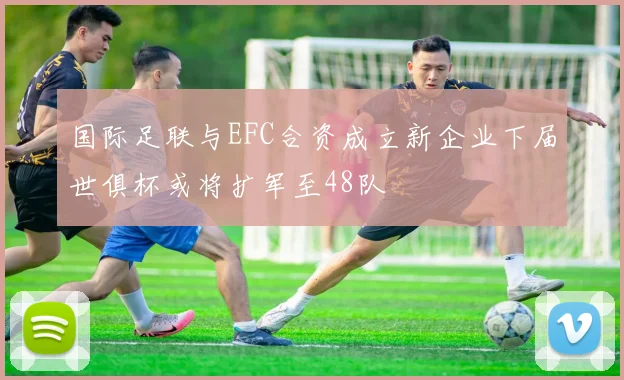 国际足联与EFC合资成立新企业下届世俱杯或将扩军至48队