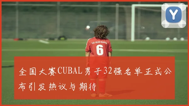 全国大赛CUBAL男子32强名单正式公布引发热议与期待