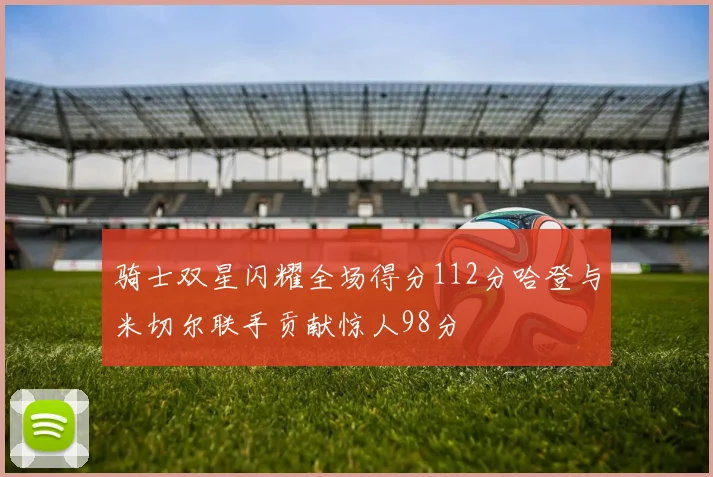 骑士双星闪耀全场得分112分哈登与米切尔联手贡献惊人98分