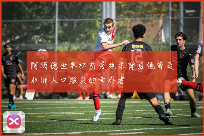 阿玛德世界杯首秀绝杀背后他曾是非洲人口贩卖的幸存者