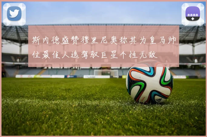 斯内德盛赞穆里尼奥称其为皇马帅位最佳人选驾驭巨星个性无敌