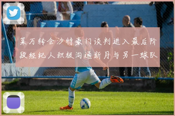 莱万转会沙特豪门谈判进入最后阶段经纪人积极沟通新月与另一球队
