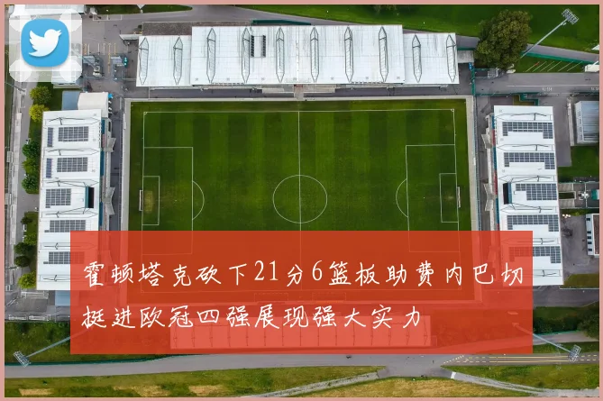 霍顿塔克砍下21分6篮板助费内巴切挺进欧冠四强展现强大实力