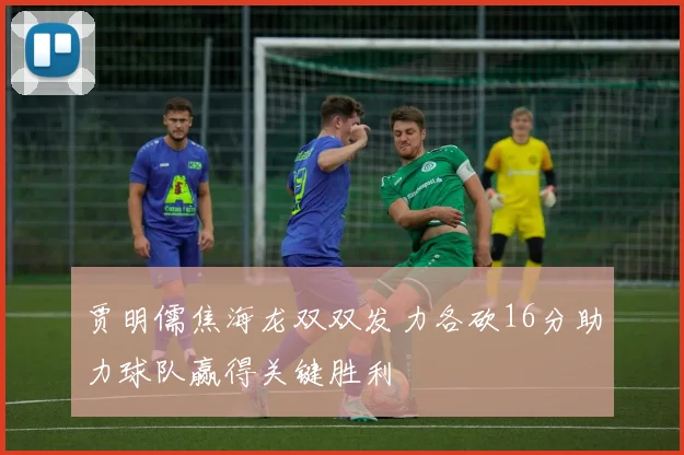 贾明儒焦海龙双双发力各砍16分助力球队赢得关键胜利