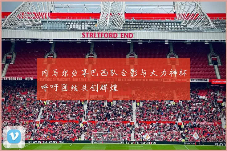 内马尔分享巴西队合影与大力神杯呼吁团结共创辉煌