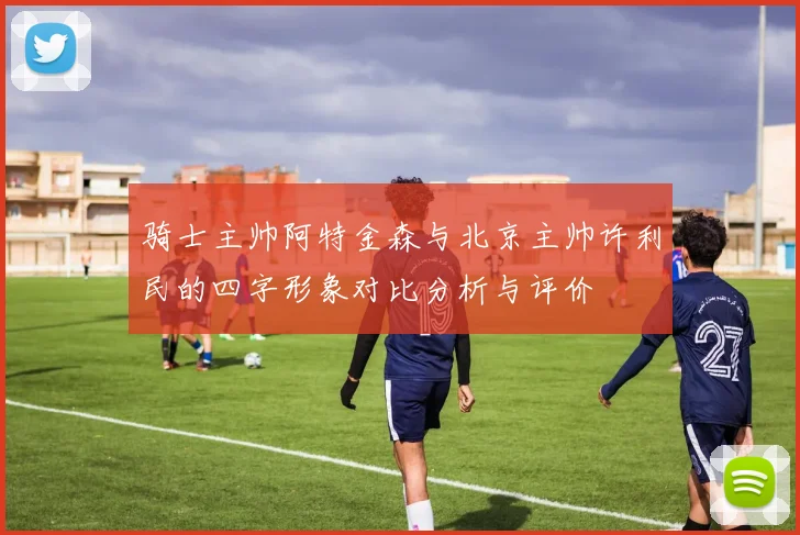 骑士主帅阿特金森与北京主帅许利民的四字形象对比分析与评价